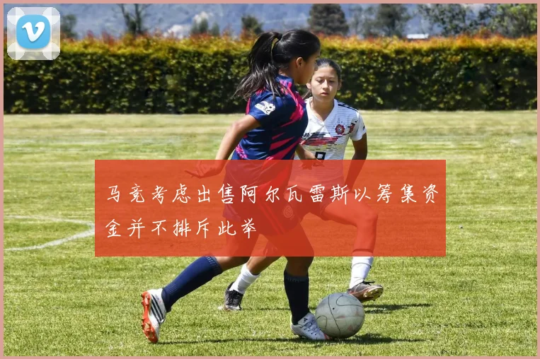 马竞考虑出售阿尔瓦雷斯以筹集资金并不排斥此举