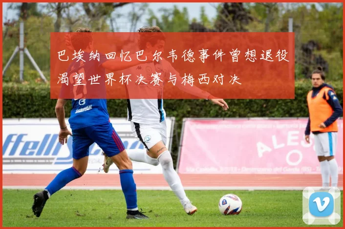 巴埃纳回忆巴尔韦德事件曾想退役渴望世界杯决赛与梅西对决