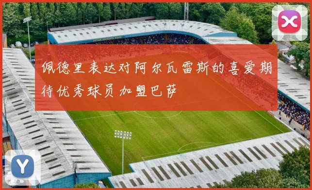 佩德里表达对阿尔瓦雷斯的喜爱期待优秀球员加盟巴萨