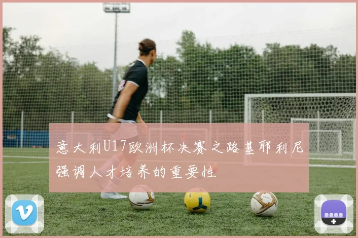 意大利U17欧洲杯决赛之路基耶利尼强调人才培养的重要性