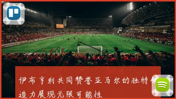 伊布亨利共同赞誉亚马尔的独特创造力展现无限可能性
