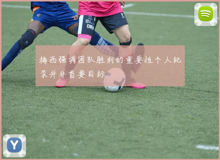 梅西强调团队胜利的重要性个人纪录并非首要目标