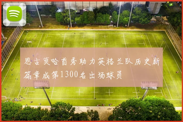 恩古莫哈首秀助力英格兰队历史新篇章成第1300名出场球员