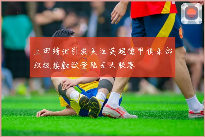 上田绮世引发关注英超德甲俱乐部积极接触欲登陆五大联赛