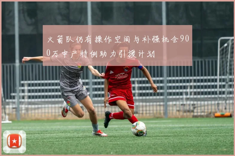 火箭队仍有操作空间与补强机会900万中产特例助力引援计划