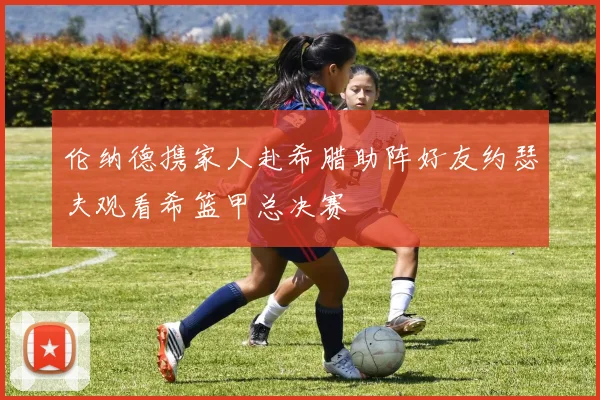 伦纳德携家人赴希腊助阵好友约瑟夫观看希篮甲总决赛