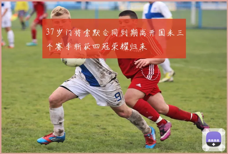 37岁门将索默合同到期离开国米三个赛季斩获四冠荣耀归来