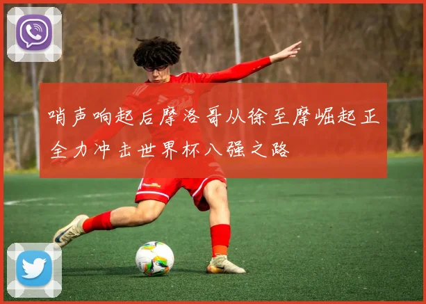 哨声响起后摩洛哥从徐至摩崛起正全力冲击世界杯八强之路