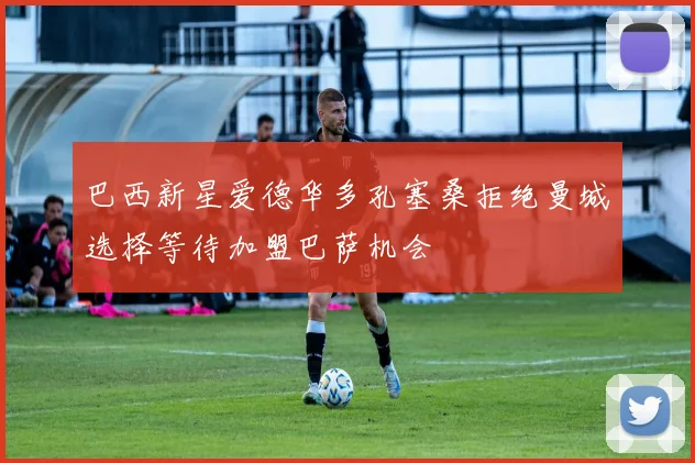 巴西新星爱德华多孔塞桑拒绝曼城选择等待加盟巴萨机会