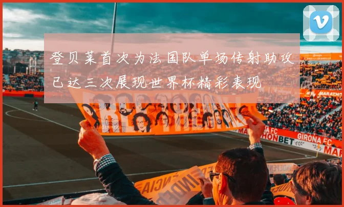 登贝莱首次为法国队单场传射助攻已达三次展现世界杯精彩表现