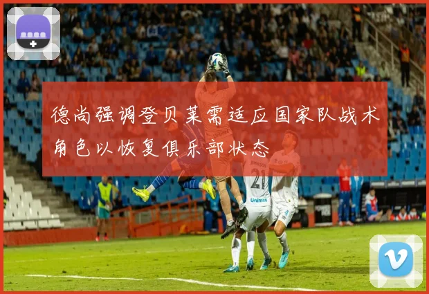 德尚强调登贝莱需适应国家队战术角色以恢复俱乐部状态