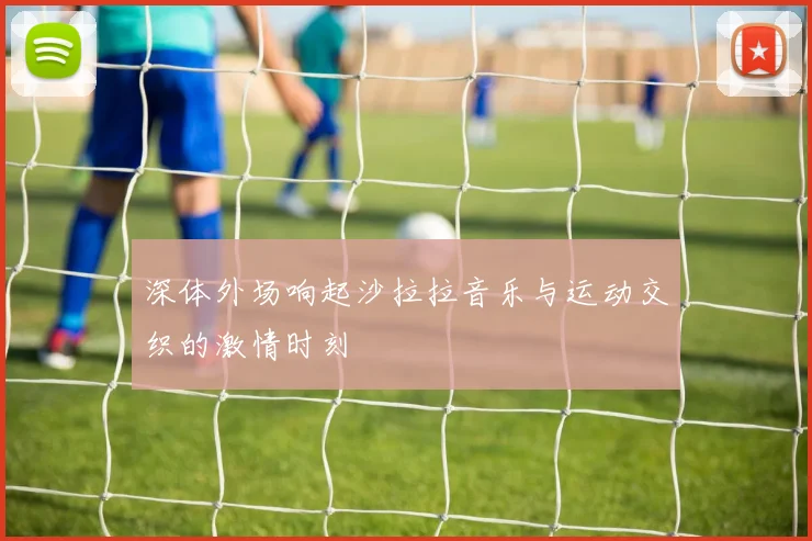 深体外场响起沙拉拉音乐与运动交织的激情时刻