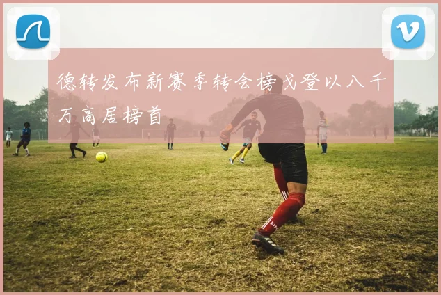 德转发布新赛季转会榜戈登以八千万高居榜首