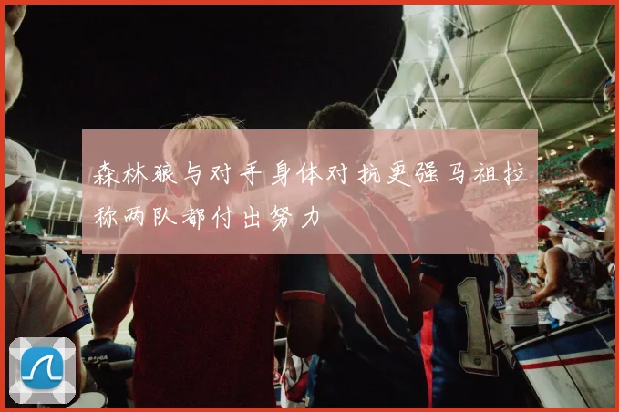 森林狼与对手身体对抗更强马祖拉称两队都付出努力