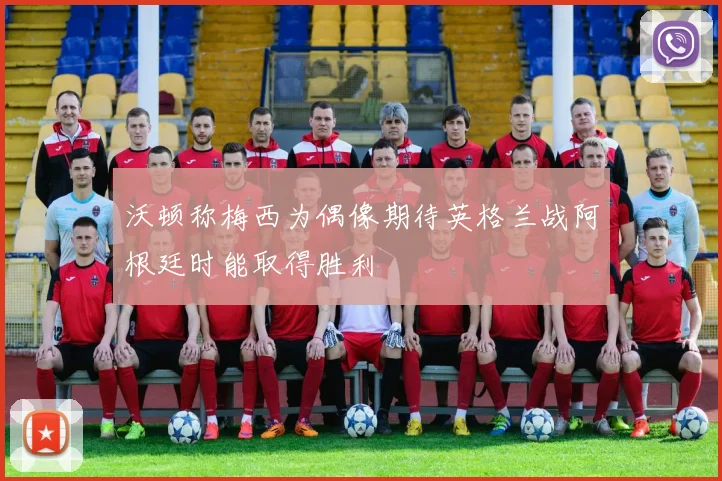 沃顿称梅西为偶像期待英格兰战阿根廷时能取得胜利