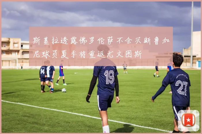 斯基拉透露佛罗伦萨不会买断鲁加尼球员夏季将重返尤文图斯
