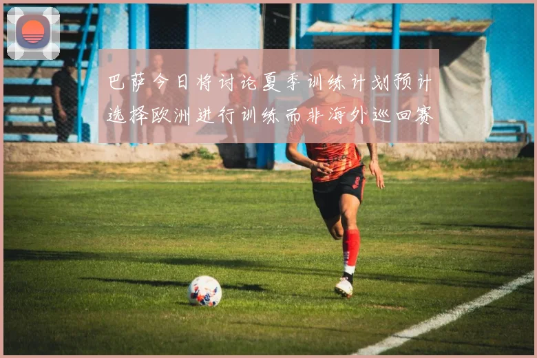 巴萨今日将讨论夏季训练计划预计选择欧洲进行训练而非海外巡回赛