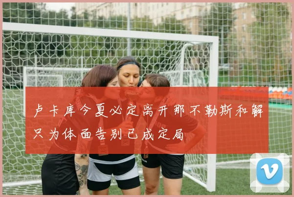 卢卡库今夏必定离开那不勒斯和解只为体面告别已成定局