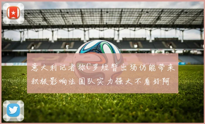 意大利记者称C罗短暂出场仍能带来积极影响法国队实力强大不看好阿根廷表现