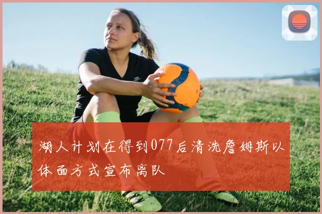 湖人计划在得到077后清洗詹姆斯以体面方式宣布离队
