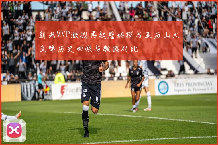 新老MVP激战再起詹姆斯与亚历山大交锋历史回顾与数据对比