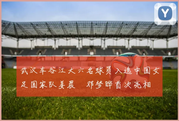 武汉车谷江大六名球员入选中国女足国家队姜晨璟邓梦晔首次亮相